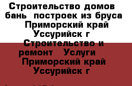 Строительство домов, бань, построек из бруса. - Приморский край, Уссурийск г. Строительство и ремонт » Услуги   . Приморский край,Уссурийск г.